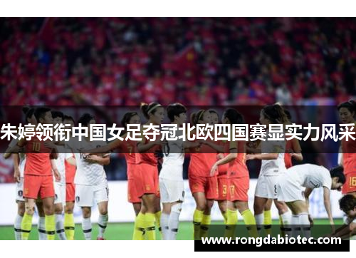 朱婷领衔中国女足夺冠北欧四国赛显实力风采