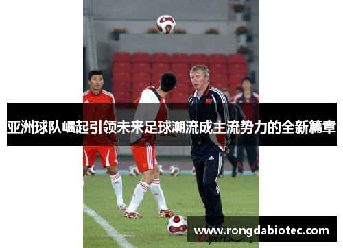 亚洲球队崛起引领未来足球潮流成主流势力的全新篇章