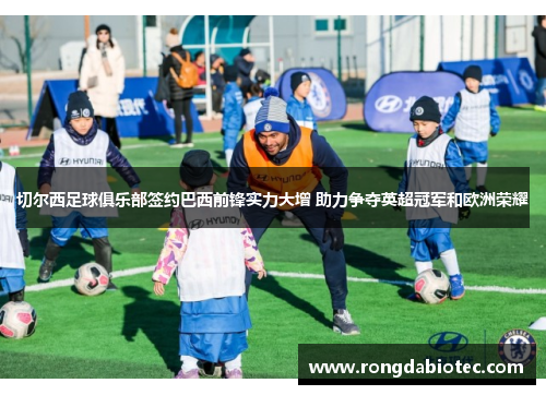 切尔西足球俱乐部签约巴西前锋实力大增 助力争夺英超冠军和欧洲荣耀